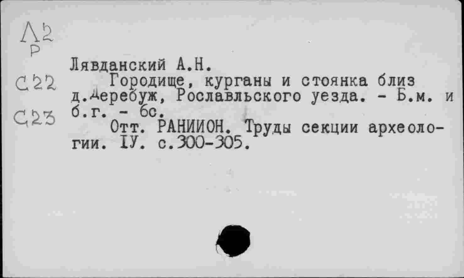 ﻿сіп
сдђ
Лявданский A.H.
Городище, курганы и стоянка близ д.Деребуж, Рославльского уезда. - Б.м. и б.г. - 6с.
Отт. РАНИИОН. Труды секции археологии. ІУ. с.ЗОО-305.